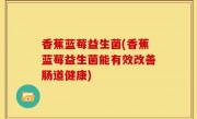 香蕉蓝莓益生菌(香蕉蓝莓益生菌能有效改善肠道健康)