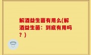 解酒益生菌有用么(解酒益生菌：到底有用吗？)