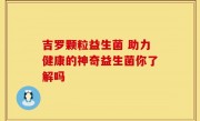 吉罗颗粒益生菌 助力健康的神奇益生菌你了解吗