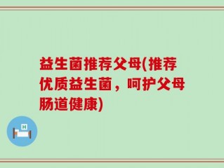 益生菌推荐父母(推荐优质益生菌，呵护父母肠道健康)