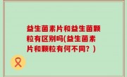 益生菌素片和益生菌颗粒有区别吗(益生菌素片和颗粒有何不同？)