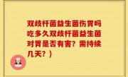 双歧杆菌益生菌伤胃吗吃多久双歧杆菌益生菌对胃是否有害？需持续几天？)