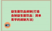 益生菌饮品调制(打造自制益生菌饮品：简单易学的调制方法)