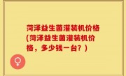 菏泽益生菌灌装机价格(菏泽益生菌灌装机价格，多少钱一台？)