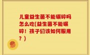 儿童益生菌不能碾碎吗怎么吃(益生菌不能碾碎！孩子们该如何服用？)