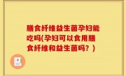 膳食纤维益生菌孕妇能吃吗(孕妇可以食用膳食纤维和益生菌吗？)