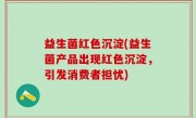 益生菌红色沉淀(益生菌产品出现红色沉淀，引发消费者担忧)