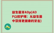 益生菌牙ADp(ADP口腔护理：从益生菌中获得更健康的牙齿)
