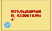班罗礼奥益生菌开盖瞬间，竟然揭示了这样的小”