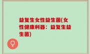 益复生女性益生菌(女性健康利器：益复生益生菌)