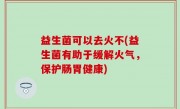 益生菌可以去火不(益生菌有助于缓解火气，保护肠胃健康)