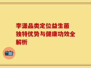 李潇品类定位益生菌 独特优势与健康功效全解析