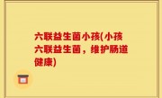 六联益生菌小孩(小孩六联益生菌，维护肠道健康)