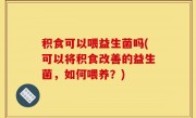 积食可以喂益生菌吗(可以将积食改善的益生菌，如何喂养？)