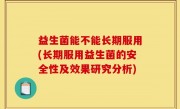 益生菌能不能长期服用(长期服用益生菌的安全性及效果研究分析)