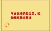 不含乳糖的益生菌，轻松畅享肠道舒适