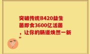 突破传统B420益生菌即食3600亿活菌，让你的肠道焕然一新”