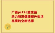 广西ps128益生菌助力肠道健康提升生活品质的全新选择
