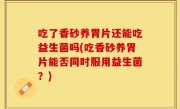 吃了香砂养胃片还能吃益生菌吗(吃香砂养胃片能否同时服用益生菌？)