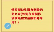 俄罗斯益生菌自制酸奶怎么吃(如何在家制作俄罗斯益生菌酸奶并享用？)
