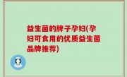 益生菌的牌子孕妇(孕妇可食用的优质益生菌品牌推荐)