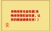 青梅绿茶兑益生菌(青梅绿茶搭配益生菌，让你的肠道健康无忧！)