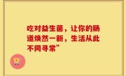 吃对益生菌，让你的肠道焕然一新，生活从此不同寻常”