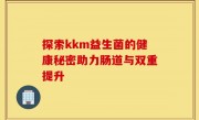 探索kkm益生菌的健康秘密助力肠道与双重提升