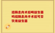结肠息肉术后喝益生菌吗结肠息肉手术后可否饮用益生菌