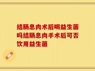 结肠息肉术后喝益生菌吗结肠息肉手术后可否饮用益生菌