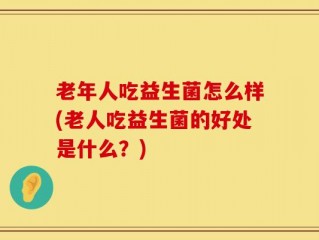 老年人吃益生菌怎么样(老人吃益生菌的好处是什么？)