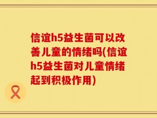 信谊h5益生菌可以改善儿童的情绪吗(信谊h5益生菌对儿童情绪起到积极作用)