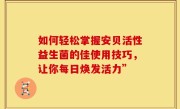 如何轻松掌握安贝活性益生菌的佳使用技巧，让你每日焕发活力”