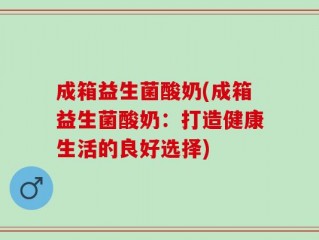 成箱益生菌酸奶(成箱益生菌酸奶：打造健康生活的良好选择)