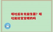 呕吐后补充益生菌？呕吐能给宝宝喂奶吗