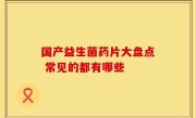 国产益生菌药片大盘点 常见的都有哪些