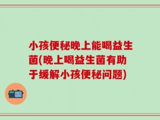 小孩便秘晚上能喝益生菌(晚上喝益生菌有助于缓解小孩便秘问题)