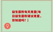 益生菌粉每天用量(每日益生菌粉建议用量，你知道吗？)