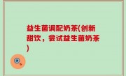 益生菌调配奶茶(创新甜饮，尝试益生菌奶茶)