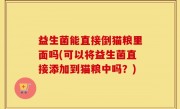 益生菌能直接倒猫粮里面吗(可以将益生菌直接添加到猫粮中吗？)