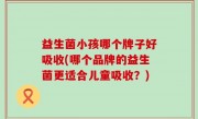 益生菌小孩哪个牌子好吸收(哪个品牌的益生菌更适合儿童吸收？)