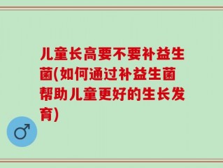 儿童长高要不要补益生菌(如何通过补益生菌帮助儿童更好的生长发育)