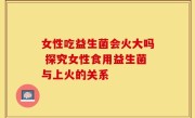 女性吃益生菌会火大吗 探究女性食用益生菌与上火的关系