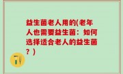 益生菌老人用的(老年人也需要益生菌：如何选择适合老人的益生菌？)