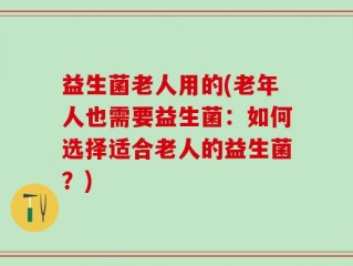 益生菌老人用的(老年人也需要益生菌：如何选择适合老人的益生菌？)