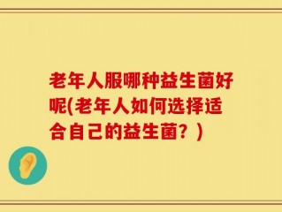 老年人服哪种益生菌好呢(老年人如何选择适合自己的益生菌？)