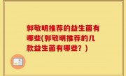 郭敬明推荐的益生菌有哪些(郭敬明推荐的几款益生菌有哪些？)