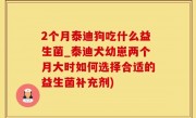 2个月泰迪狗吃什么益生菌_泰迪犬幼崽两个月大时如何选择合适的益生菌补充剂)