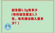益生菌1.5g有多少(每份益生菌含1.5克，每天建议摄入量多少？)