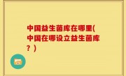 中国益生菌库在哪里(中国在哪设立益生菌库？)